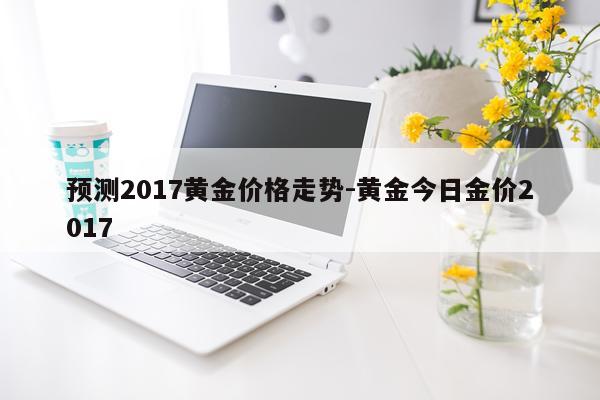 预测2017黄金价格走势-黄金今日金价2017