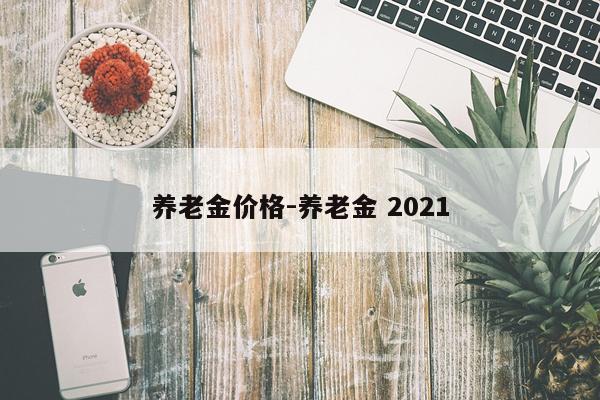 养老金价格-养老金 2021