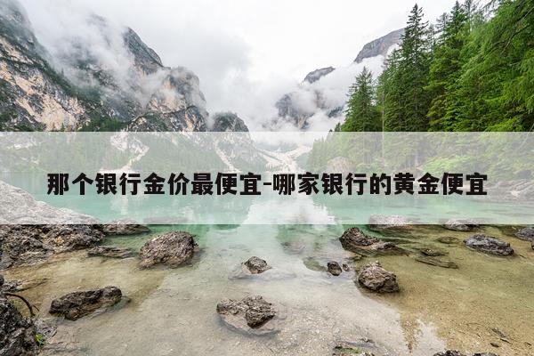 那个银行金价最便宜-哪家银行的黄金便宜