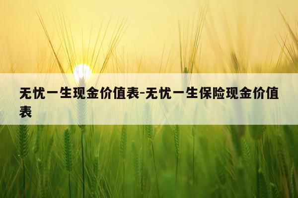 无忧一生现金价值表-无忧一生保险现金价值表