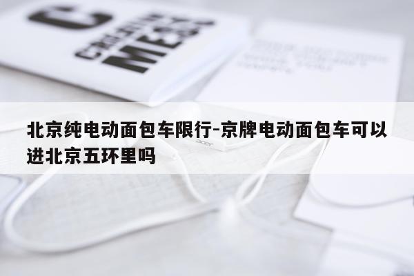 北京纯电动面包车限行-京牌电动面包车可以进北京五环里吗