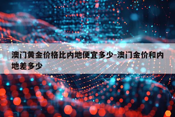 澳门黄金价格比内地便宜多少-澳门金价和内地差多少