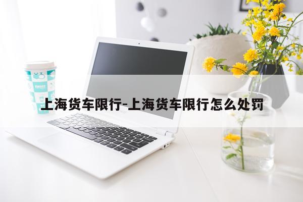 上海货车限行-上海货车限行怎么处罚