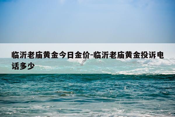 临沂老庙黄金今日金价-临沂老庙黄金投诉电话多少