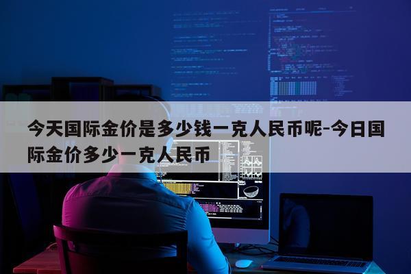 今天国际金价是多少钱一克人民币呢-今日国际金价多少一克人民币