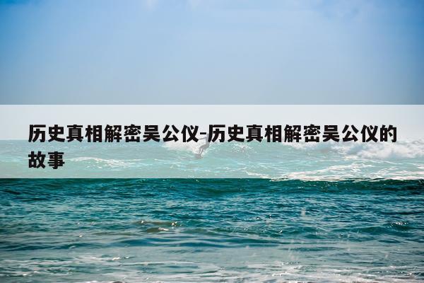 历史真相解密吴公仪-历史真相解密吴公仪的故事