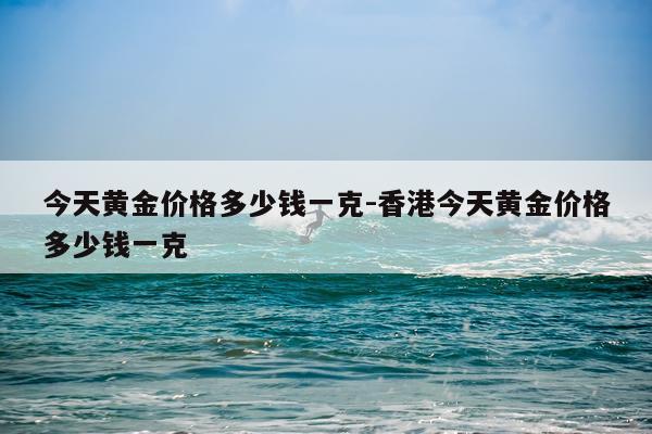 今天黄金价格多少钱一克-香港今天黄金价格多少钱一克