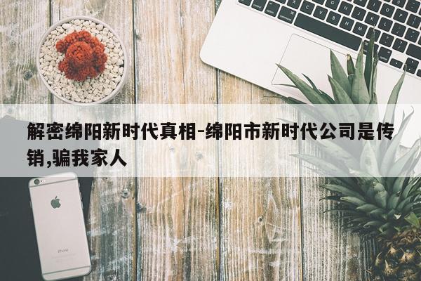 解密绵阳新时代真相-绵阳市新时代公司是传销,骗我家人