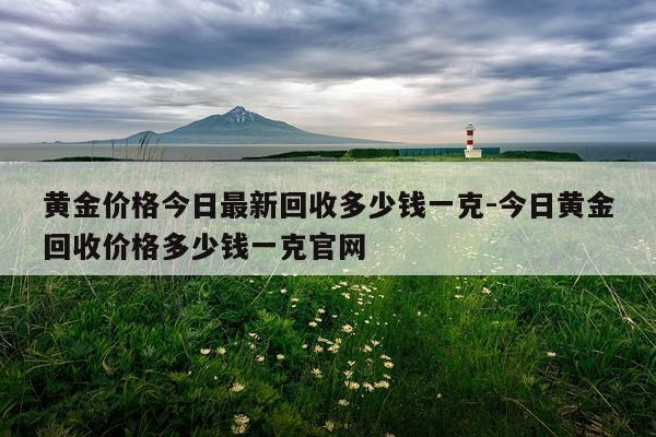 黄金价格今日最新回收多少钱一克-今日黄金回收价格多少钱一克官网