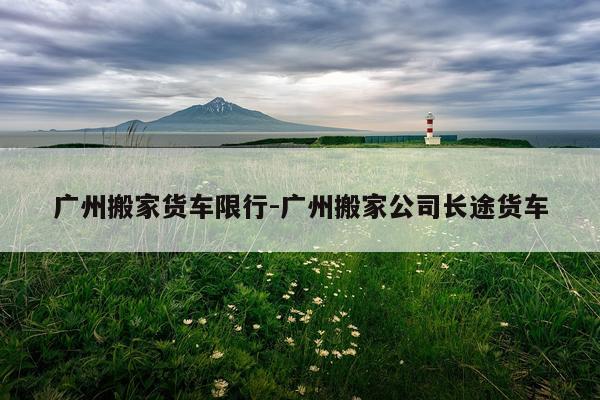 广州搬家货车限行-广州搬家公司长途货车