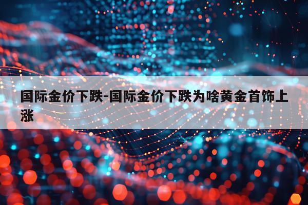 国际金价下跌-国际金价下跌为啥黄金首饰上涨