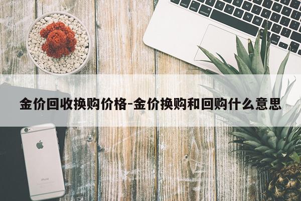 金价回收换购价格-金价换购和回购什么意思