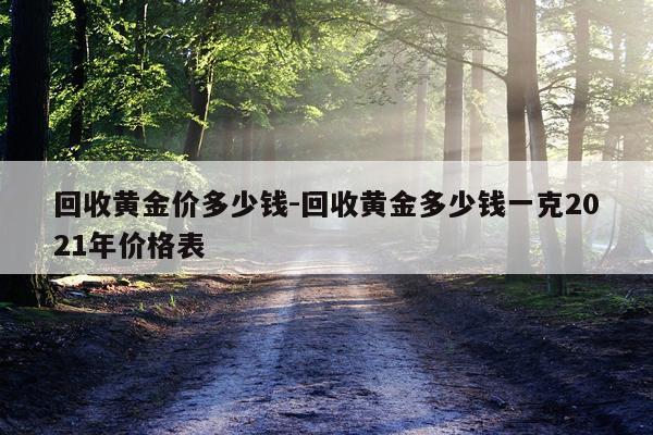 回收黄金价多少钱-回收黄金多少钱一克2021年价格表