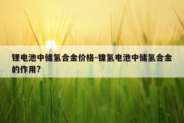 锂电池中储氢合金价格-镍氢电池中储氢合金的作用?