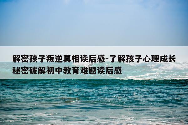 解密孩子叛逆真相读后感-了解孩子心理成长秘密破解初中教育难题读后感