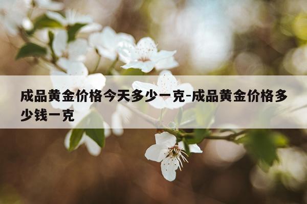成品黄金价格今天多少一克-成品黄金价格多少钱一克