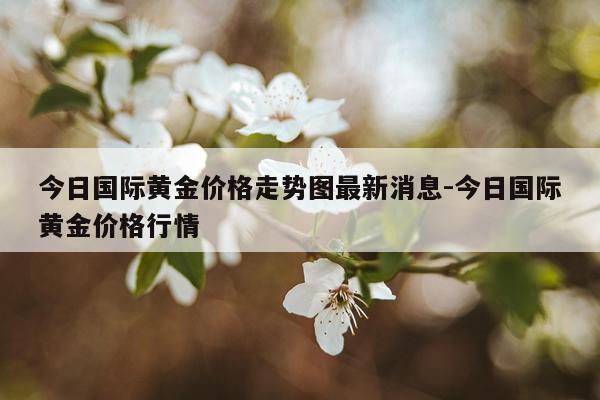 今日国际黄金价格走势图最新消息-今日国际黄金价格行情