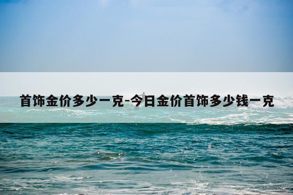 首饰金价多少一克-今日金价首饰多少钱一克