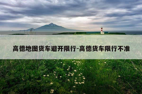 高德地图货车避开限行-高德货车限行不准
