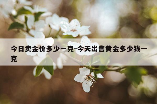 今日卖金价多少一克-今天出售黄金多少钱一克