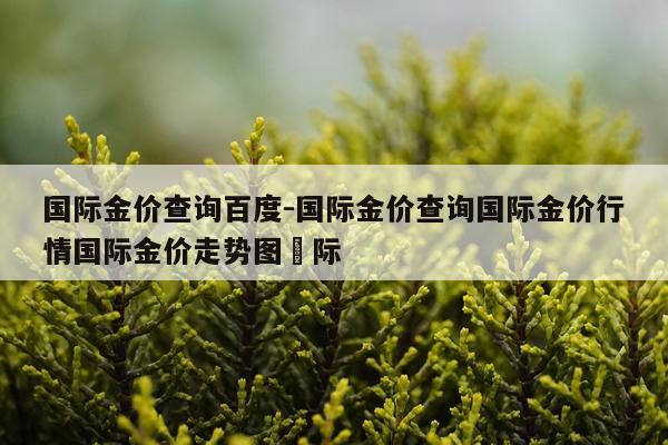国际金价查询百度-国际金价查询国际金价行情国际金价走势图囯际