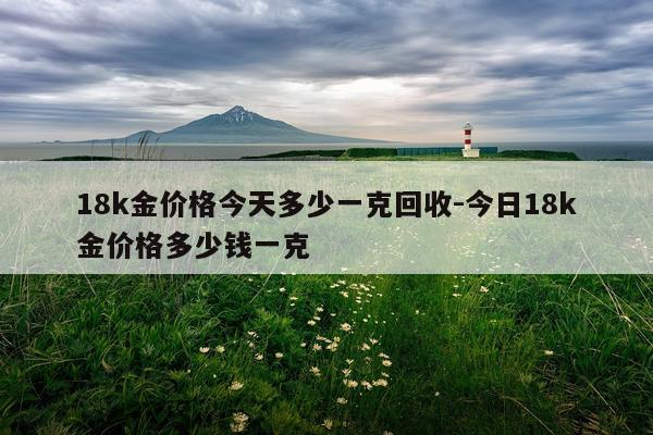 18k金价格今天多少一克回收-今日18k金价格多少钱一克