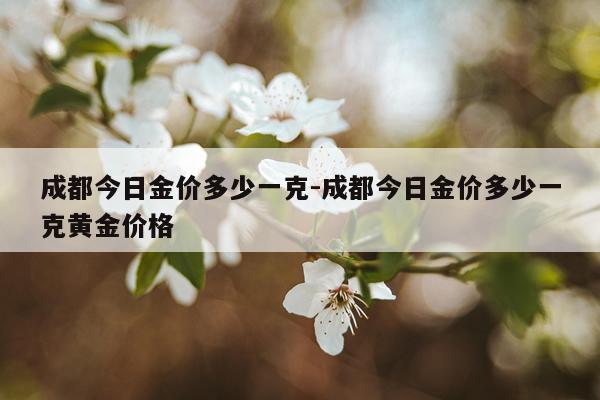 成都今日金价多少一克-成都今日金价多少一克黄金价格