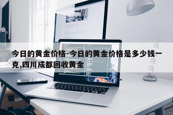今日的黄金价格-今日的黄金价格是多少钱一克,四川成都回收黄金