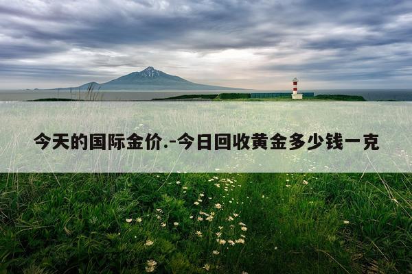今天的国际金价.-今日回收黄金多少钱一克