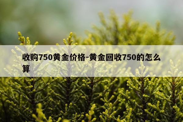 收购750黄金价格-黄金回收750的怎么算
