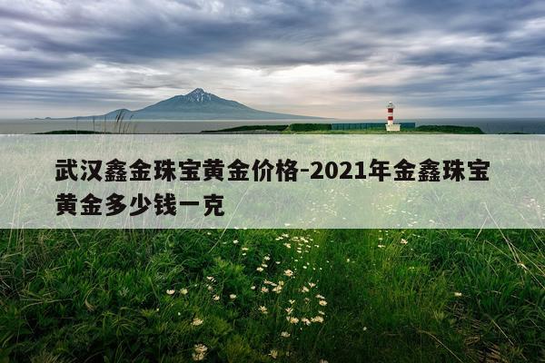 武汉鑫金珠宝黄金价格-2021年金鑫珠宝黄金多少钱一克