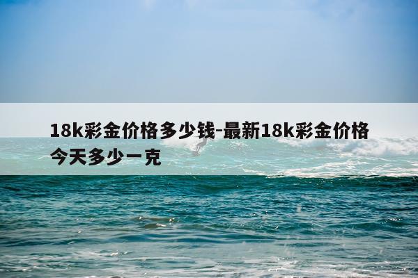 18k彩金价格多少钱-最新18k彩金价格今天多少一克