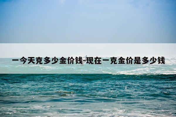 一今天克多少金价钱-现在一克金价是多少钱