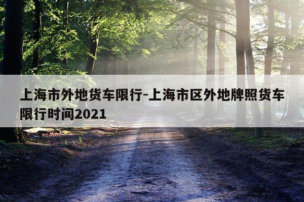 上海市外地货车限行-上海市区外地牌照货车限行时间2021