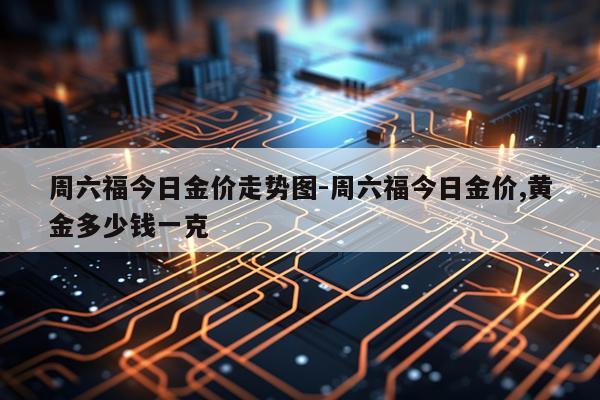 周六福今日金价走势图-周六福今日金价,黄金多少钱一克