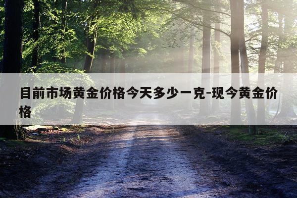 目前市场黄金价格今天多少一克-现今黄金价格