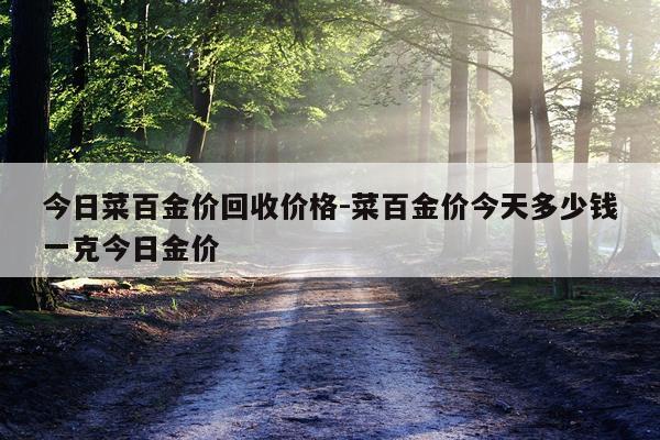 今日菜百金价回收价格-菜百金价今天多少钱一克今日金价