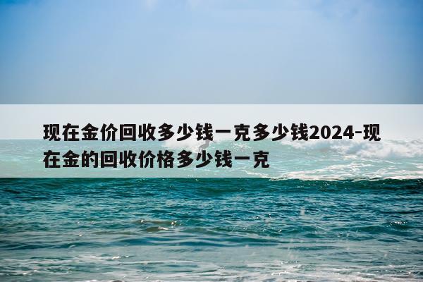 现在金价回收多少钱一克多少钱2024-现在金的回收价格多少钱一克