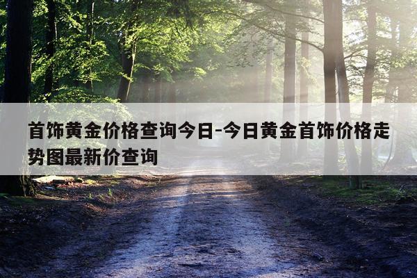 首饰黄金价格查询今日-今日黄金首饰价格走势图最新价查询