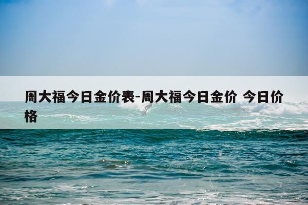 周大福今日金价表-周大福今日金价 今日价格