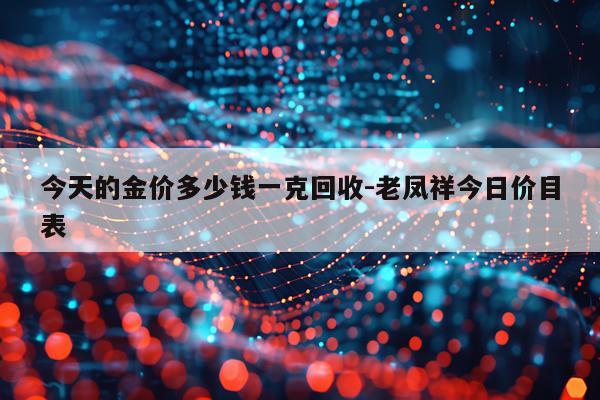 今天的金价多少钱一克回收-老凤祥今日价目表