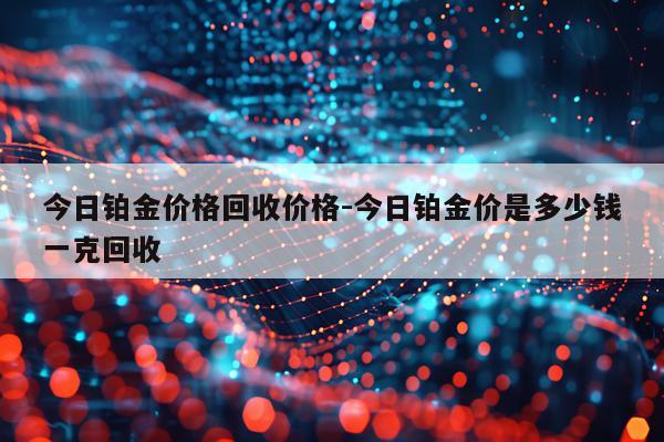 今日铂金价格回收价格-今日铂金价是多少钱一克回收