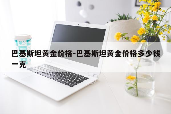 巴基斯坦黄金价格-巴基斯坦黄金价格多少钱一克