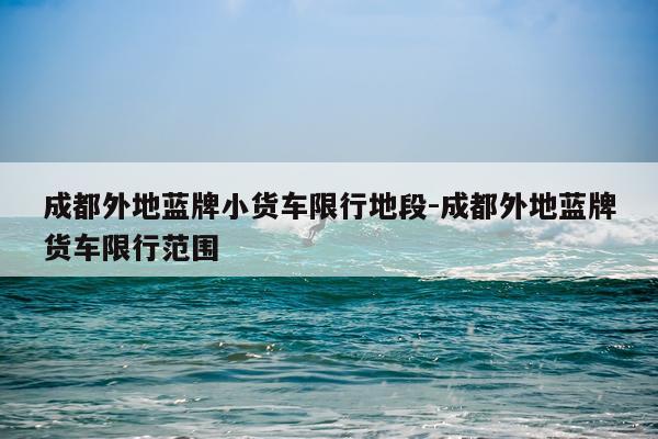 成都外地蓝牌小货车限行地段-成都外地蓝牌货车限行范围