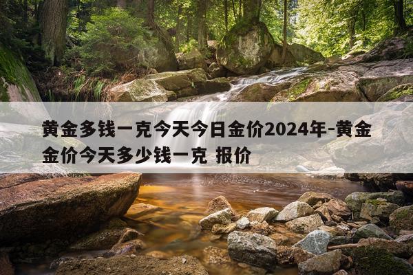 黄金多钱一克今天今日金价2024年-黄金金价今天多少钱一克 报价
