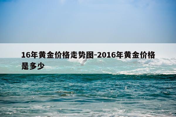 16年黄金价格走势图-2016年黄金价格是多少