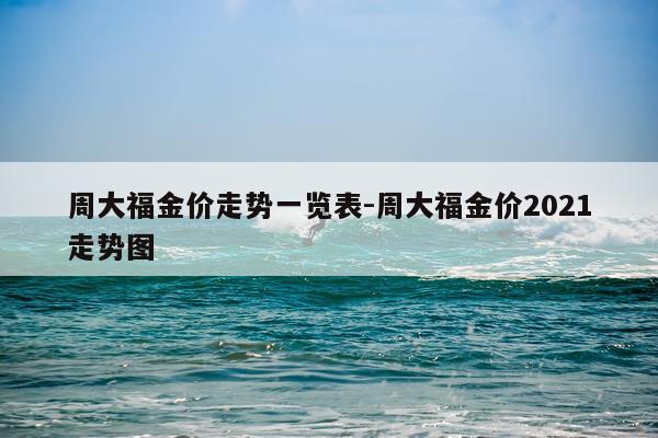 周大福金价走势一览表-周大福金价2021走势图