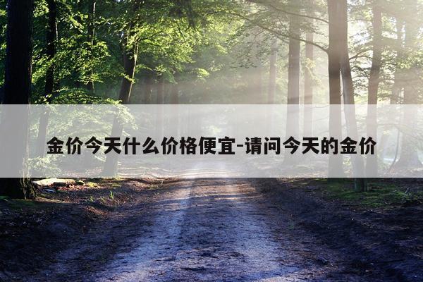 金价今天什么价格便宜-请问今天的金价