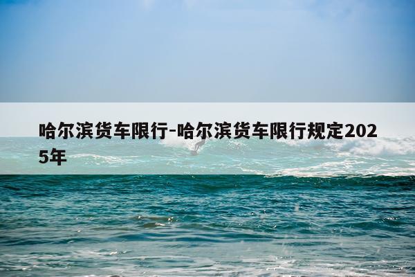哈尔滨货车限行-哈尔滨货车限行规定2025年