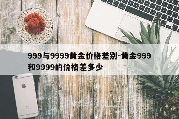 999与9999黄金价格差别-黄金999和9999的价格差多少
